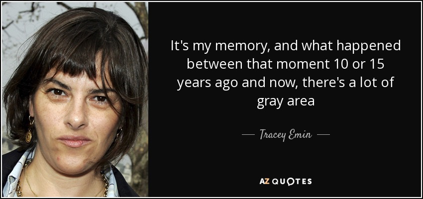 It's my memory, and what happened between that moment 10 or 15 years ago and now, there's a lot of gray area - Tracey Emin