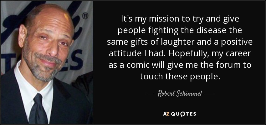 It's my mission to try and give people fighting the disease the same gifts of laughter and a positive attitude I had. Hopefully, my career as a comic will give me the forum to touch these people. - Robert Schimmel