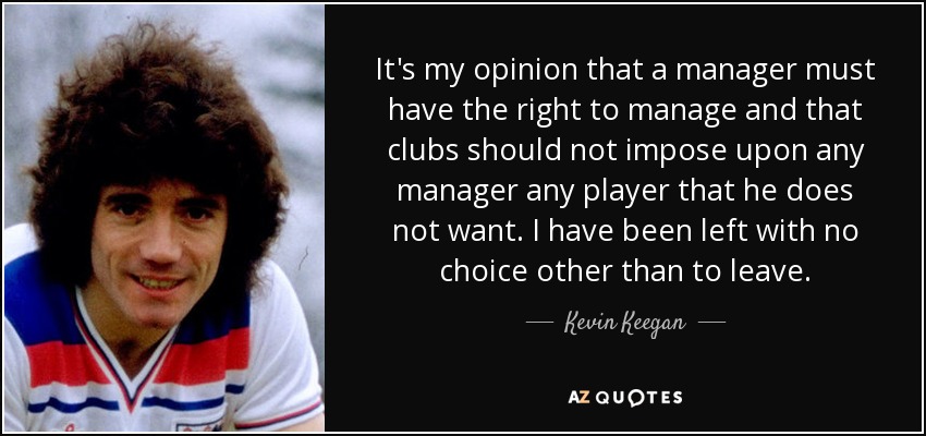 It's my opinion that a manager must have the right to manage and that clubs should not impose upon any manager any player that he does not want. I have been left with no choice other than to leave. - Kevin Keegan