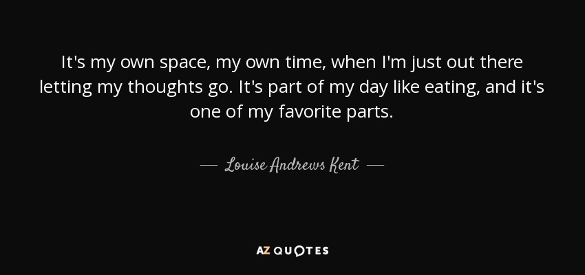 It's my own space, my own time, when I'm just out there letting my thoughts go. It's part of my day like eating, and it's one of my favorite parts. - Louise Andrews Kent