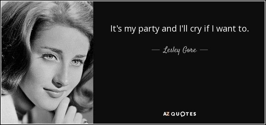 It's my party and I'll cry if I want to. - Lesley Gore