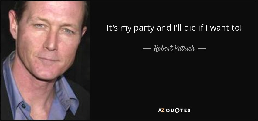 It's my party and I'll die if I want to! - Robert Patrick