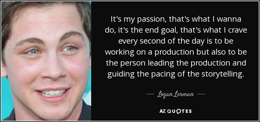 It's my passion, that's what I wanna do, it's the end goal, that's what I crave every second of the day is to be working on a production but also to be the person leading the production and guiding the pacing of the storytelling. - Logan Lerman