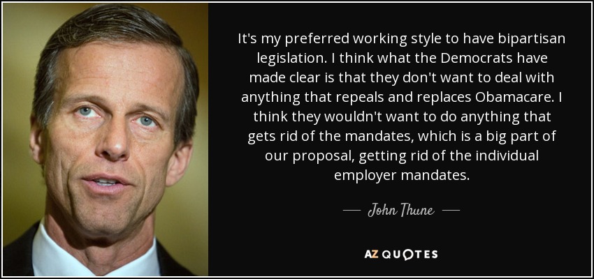 It's my preferred working style to have bipartisan legislation. I think what the Democrats have made clear is that they don't want to deal with anything that repeals and replaces Obamacare. I think they wouldn't want to do anything that gets rid of the mandates, which is a big part of our proposal, getting rid of the individual employer mandates. - John Thune