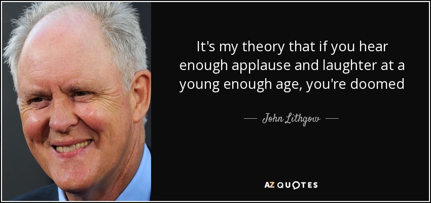 It's my theory that if you hear enough applause and laughter at a young enough age, you're doomed - John Lithgow