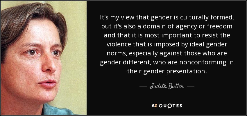 It's my view that gender is culturally formed, but it's also a domain of agency or freedom and that it is most important to resist the violence that is imposed by ideal gender norms, especially against those who are gender different, who are nonconforming in their gender presentation. - Judith Butler