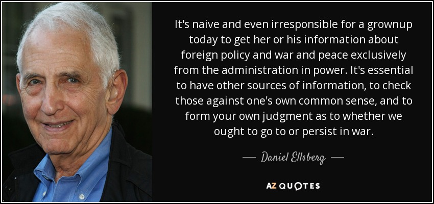 It's naive and even irresponsible for a grownup today to get her or his information about foreign policy and war and peace exclusively from the administration in power. It's essential to have other sources of information, to check those against one's own common sense, and to form your own judgment as to whether we ought to go to or persist in war. - Daniel Ellsberg