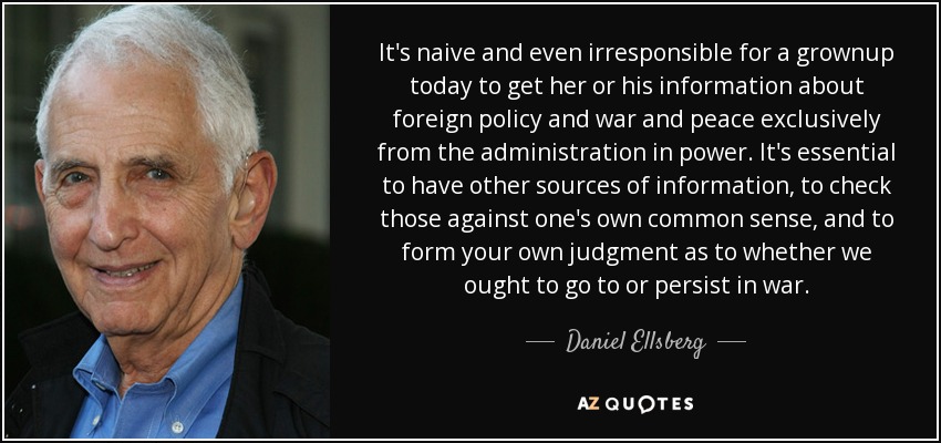 It's naive and even irresponsible for a grownup today to get her or his information about foreign policy and war and peace exclusively from the administration in power. It's essential to have other sources of information, to check those against one's own common sense, and to form your own judgment as to whether we ought to go to or persist in war. - Daniel Ellsberg