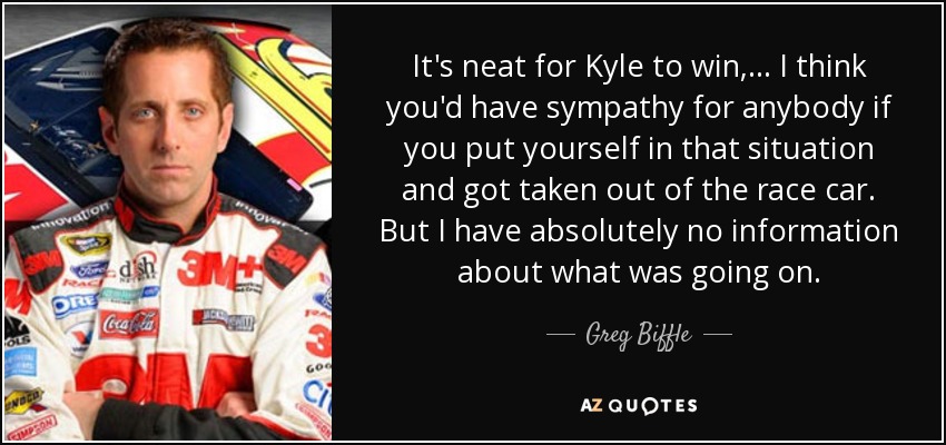 It's neat for Kyle to win, ... I think you'd have sympathy for anybody if you put yourself in that situation and got taken out of the race car. But I have absolutely no information about what was going on. - Greg Biffle