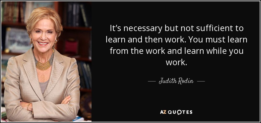 It’s necessary but not sufficient to learn and then work. You must learn from the work and learn while you work. - Judith Rodin