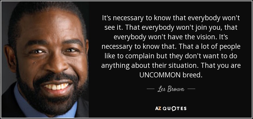 It's necessary to know that everybody won't see it. That everybody won't join you, that everybody won't have the vision. It's necessary to know that. That a lot of people like to complain but they don't want to do anything about their situation. That you are UNCOMMON breed. - Les Brown