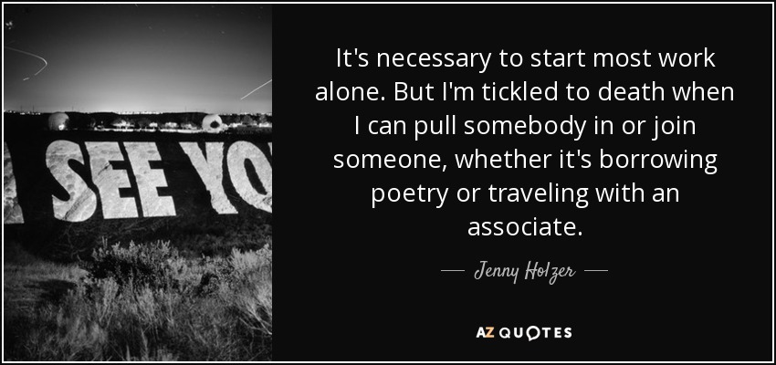 It's necessary to start most work alone. But I'm tickled to death when I can pull somebody in or join someone, whether it's borrowing poetry or traveling with an associate. - Jenny Holzer