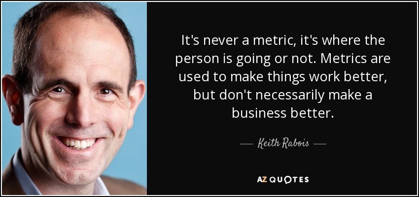 It's never a metric, it's where the person is going or not. Metrics are used to make things work better, but don't necessarily make a business better. - Keith Rabois
