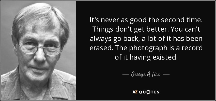 It's never as good the second time. Things don't get better. You can't always go back, a lot of it has been erased. The photograph is a record of it having existed. - George A Tice