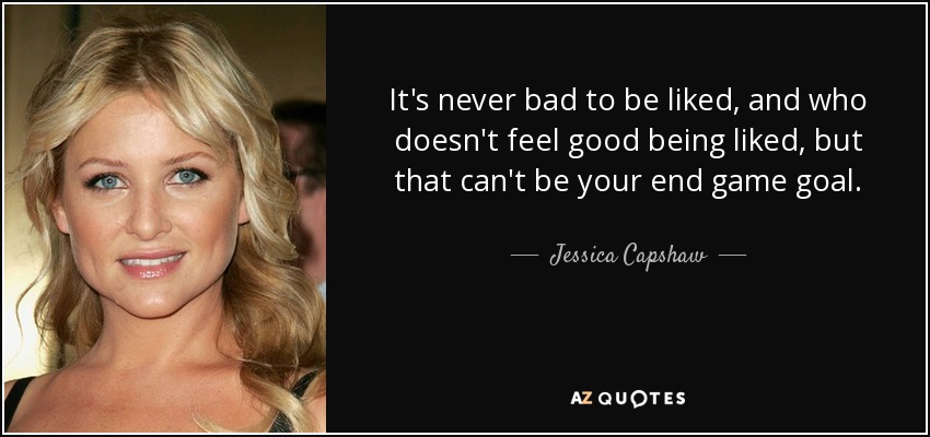 It's never bad to be liked, and who doesn't feel good being liked, but that can't be your end game goal. - Jessica Capshaw