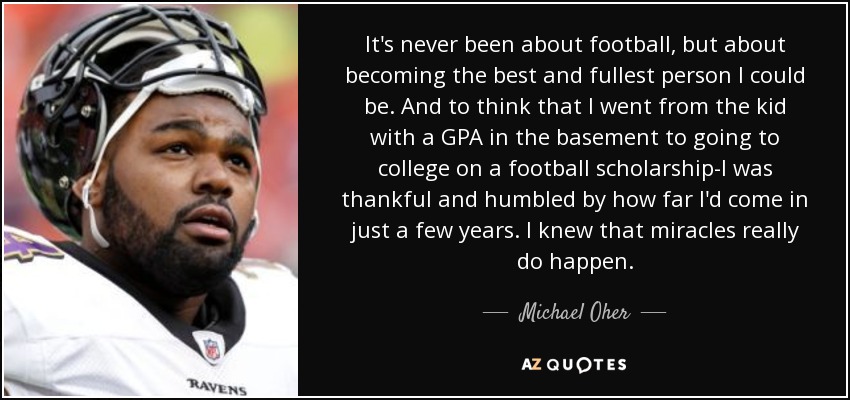 It's never been about football, but about becoming the best and fullest person I could be. And to think that I went from the kid with a GPA in the basement to going to college on a football scholarship-I was thankful and humbled by how far I'd come in just a few years. I knew that miracles really do happen. - Michael Oher