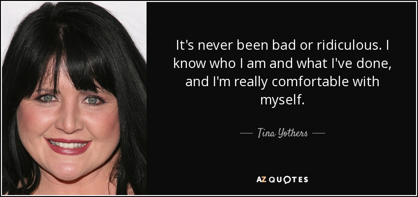 It's never been bad or ridiculous. I know who I am and what I've done, and I'm really comfortable with myself. - Tina Yothers