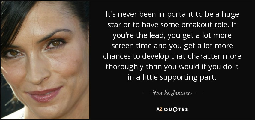 It's never been important to be a huge star or to have some breakout role. If you're the lead, you get a lot more screen time and you get a lot more chances to develop that character more thoroughly than you would if you do it in a little supporting part. - Famke Janssen