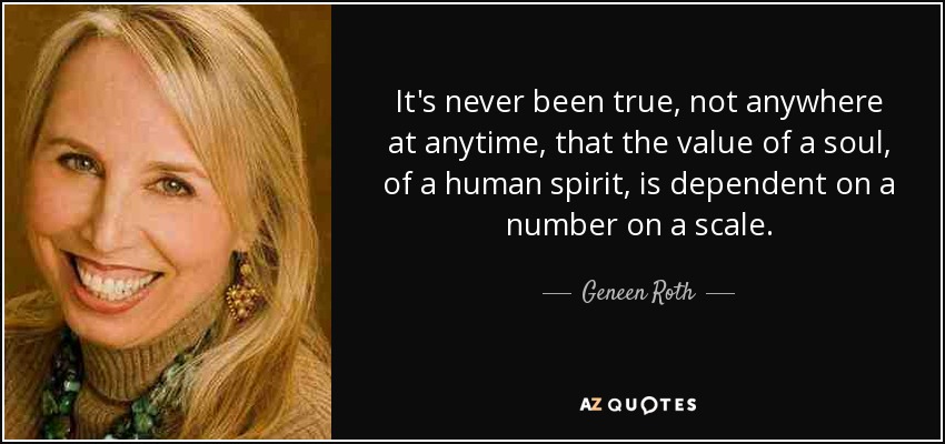 It's never been true, not anywhere at anytime, that the value of a soul, of a human spirit, is dependent on a number on a scale. - Geneen Roth