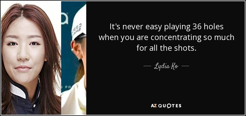 It's never easy playing 36 holes when you are concentrating so much for all the shots. - Lydia Ko