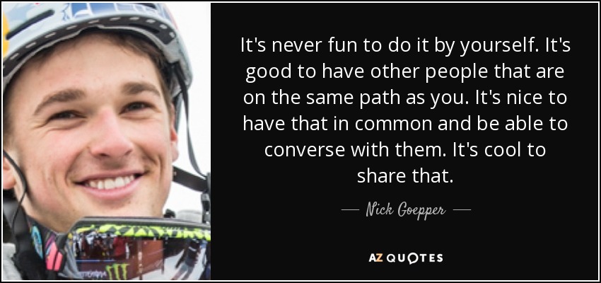 It's never fun to do it by yourself. It's good to have other people that are on the same path as you. It's nice to have that in common and be able to converse with them. It's cool to share that. - Nick Goepper