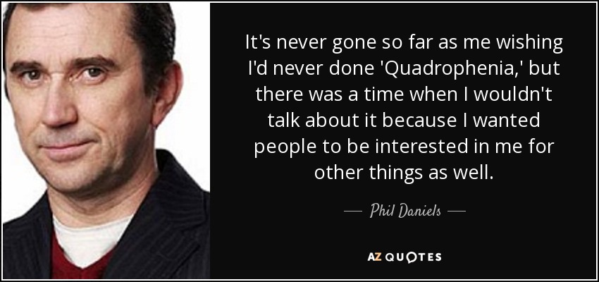 It's never gone so far as me wishing I'd never done 'Quadrophenia,' but there was a time when I wouldn't talk about it because I wanted people to be interested in me for other things as well. - Phil Daniels