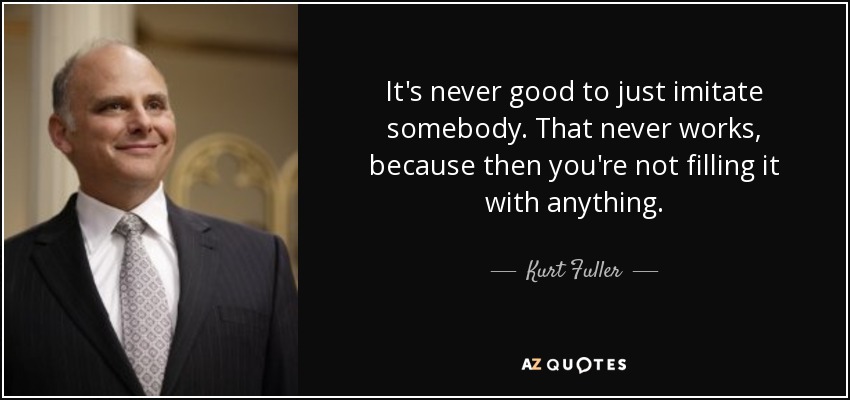 It's never good to just imitate somebody. That never works, because then you're not filling it with anything. - Kurt Fuller