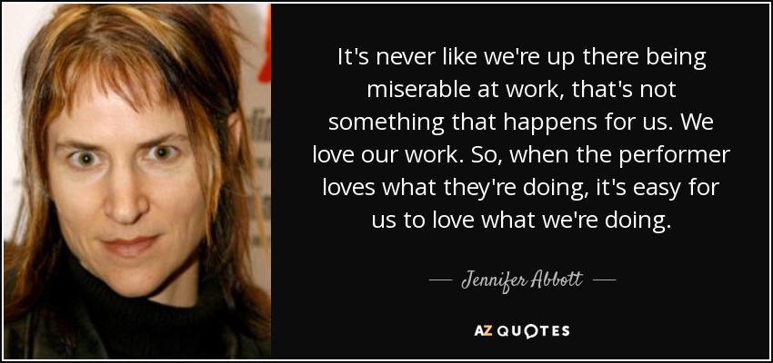 It's never like we're up there being miserable at work, that's not something that happens for us. We love our work. So, when the performer loves what they're doing, it's easy for us to love what we're doing. - Jennifer Abbott