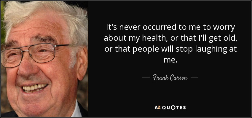 It's never occurred to me to worry about my health, or that I'll get old, or that people will stop laughing at me. - Frank Carson