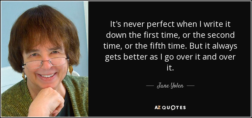 It's never perfect when I write it down the first time, or the second time, or the fifth time. But it always gets better as I go over it and over it. - Jane Yolen