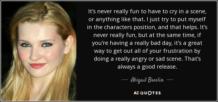 It's never really fun to have to cry in a scene, or anything like that. I just try to put myself in the characters position, and that helps. It's never really fun, but at the same time, if you're having a really bad day, it's a great way to get out all of your frustration by doing a really angry or sad scene. That's always a good release. - Abigail Breslin