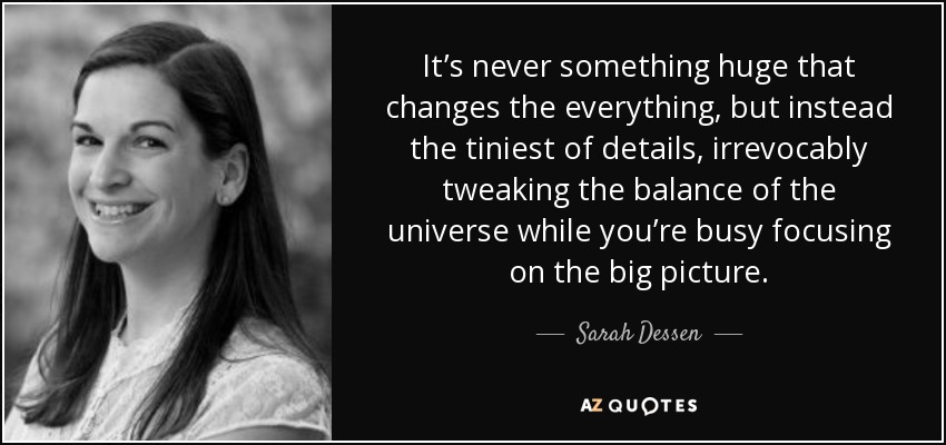 It’s never something huge that changes the everything, but instead the tiniest of details, irrevocably tweaking the balance of the universe while you’re busy focusing on the big picture. - Sarah Dessen