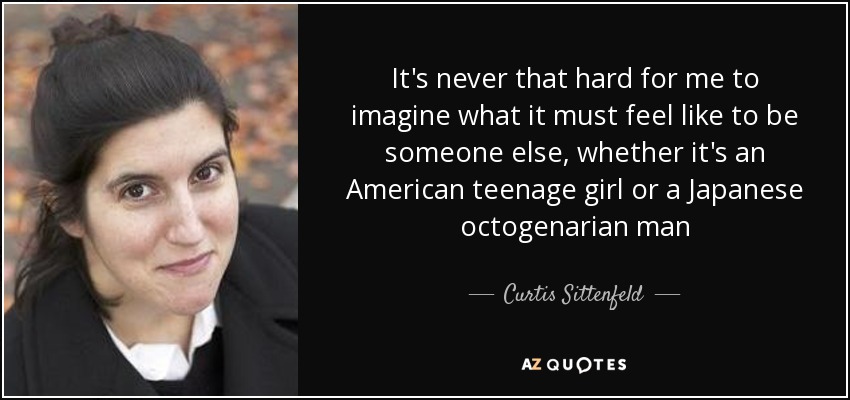 It's never that hard for me to imagine what it must feel like to be someone else, whether it's an American teenage girl or a Japanese octogenarian man - Curtis Sittenfeld