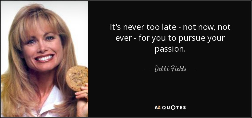 It's never too late - not now, not ever - for you to pursue your passion. - Debbi Fields