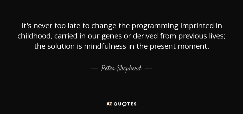 It's never too late to change the programming imprinted in childhood, carried in our genes or derived from previous lives; the solution is mindfulness in the present moment. - Peter Shepherd