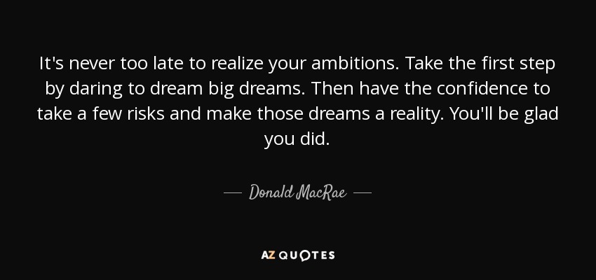 It's never too late to realize your ambitions. Take the first step by daring to dream big dreams. Then have the confidence to take a few risks and make those dreams a reality. You'll be glad you did. - Donald MacRae