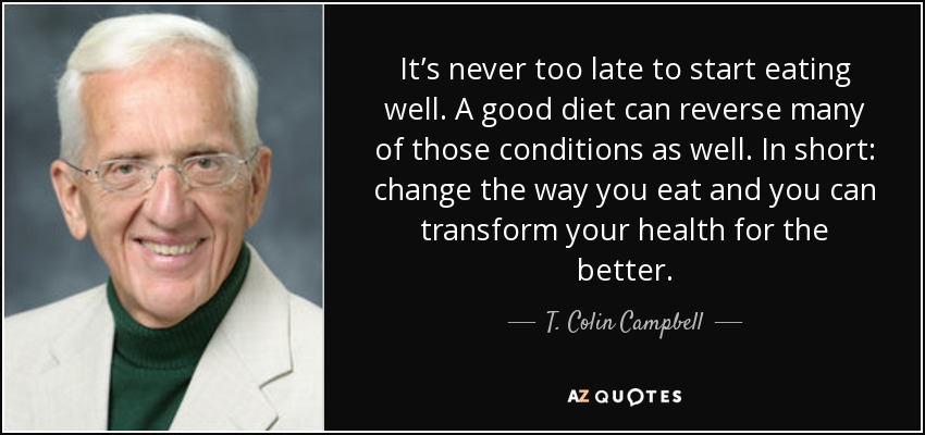 It’s never too late to start eating well. A good diet can reverse many of those conditions as well. In short: change the way you eat and you can transform your health for the better. - T. Colin Campbell