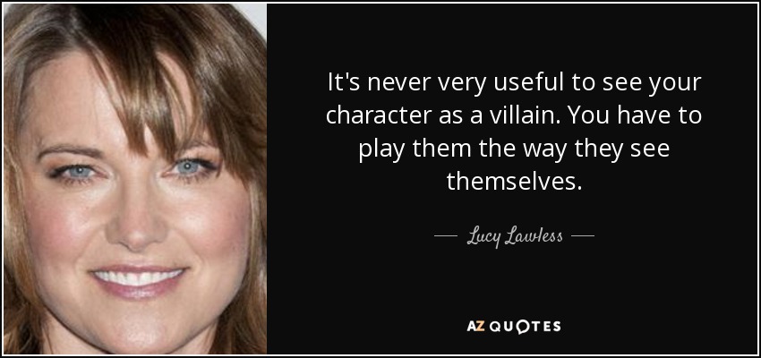 It's never very useful to see your character as a villain. You have to play them the way they see themselves. - Lucy Lawless