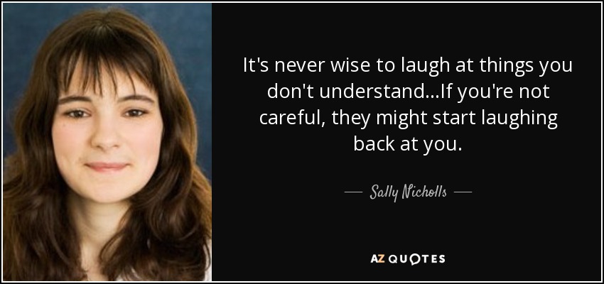 It's never wise to laugh at things you don't understand...If you're not careful, they might start laughing back at you. - Sally Nicholls