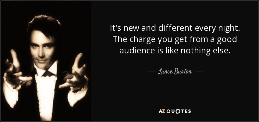 It's new and different every night. The charge you get from a good audience is like nothing else. - Lance Burton