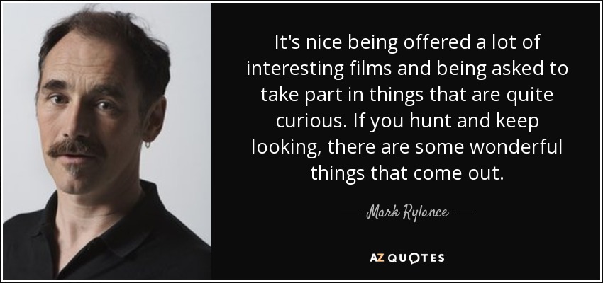 It's nice being offered a lot of interesting films and being asked to take part in things that are quite curious. If you hunt and keep looking, there are some wonderful things that come out. - Mark Rylance