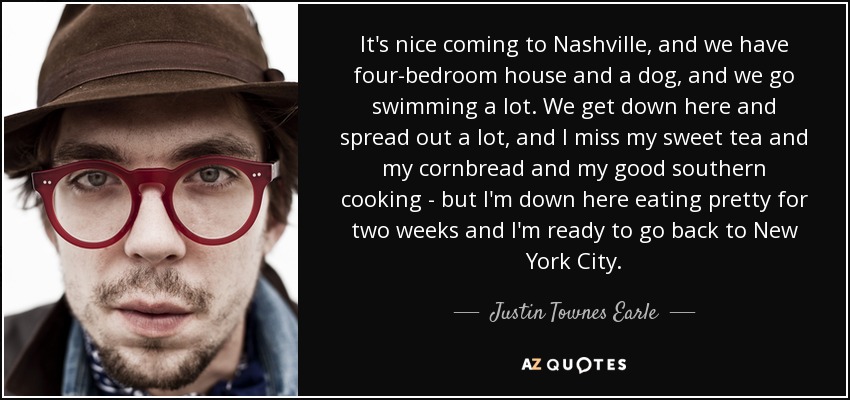 It's nice coming to Nashville, and we have four-bedroom house and a dog, and we go swimming a lot. We get down here and spread out a lot, and I miss my sweet tea and my cornbread and my good southern cooking - but I'm down here eating pretty for two weeks and I'm ready to go back to New York City. - Justin Townes Earle