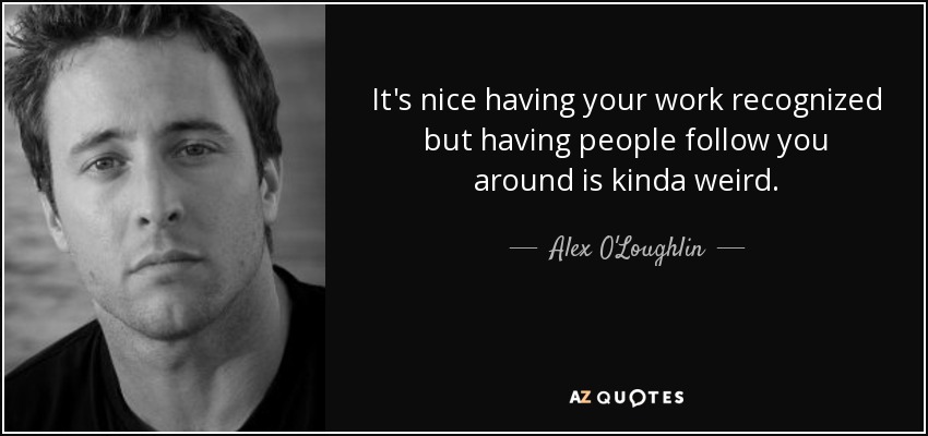 It's nice having your work recognized but having people follow you around is kinda weird. - Alex O'Loughlin