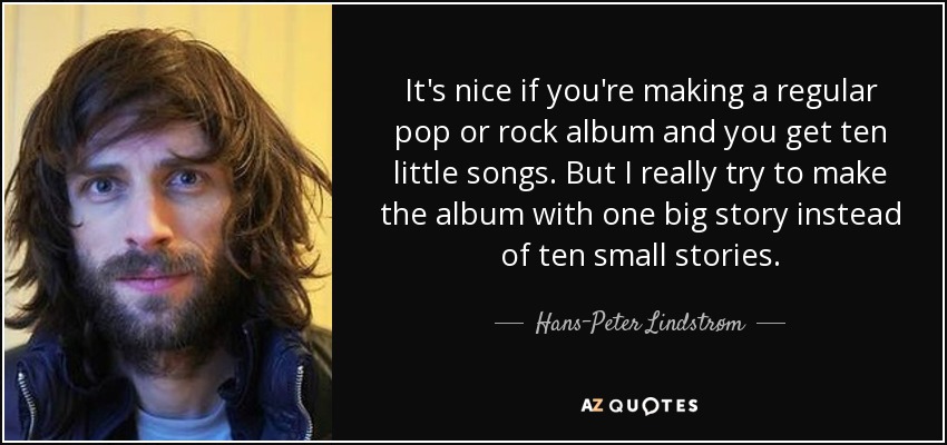 It's nice if you're making a regular pop or rock album and you get ten little songs. But I really try to make the album with one big story instead of ten small stories. - Hans-Peter Lindstrøm