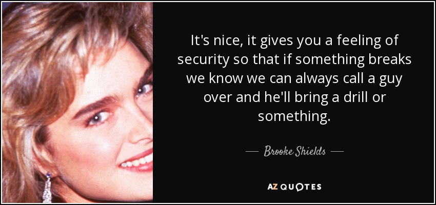 It's nice, it gives you a feeling of security so that if something breaks we know we can always call a guy over and he'll bring a drill or something. - Brooke Shields