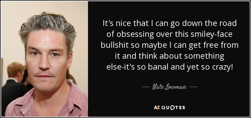 It's nice that I can go down the road of obsessing over this smiley-face bullshit so maybe I can get free from it and think about something else-it's so banal and yet so crazy! - Nate Lowman