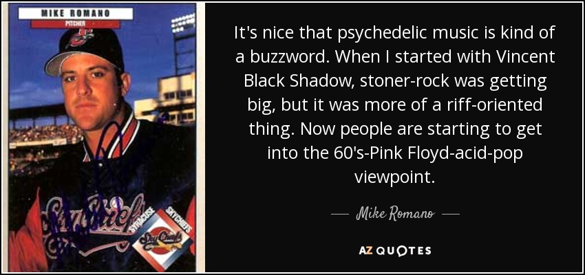 It's nice that psychedelic music is kind of a buzzword. When I started with Vincent Black Shadow, stoner-rock was getting big, but it was more of a riff-oriented thing. Now people are starting to get into the 60's-Pink Floyd-acid-pop viewpoint. - Mike Romano