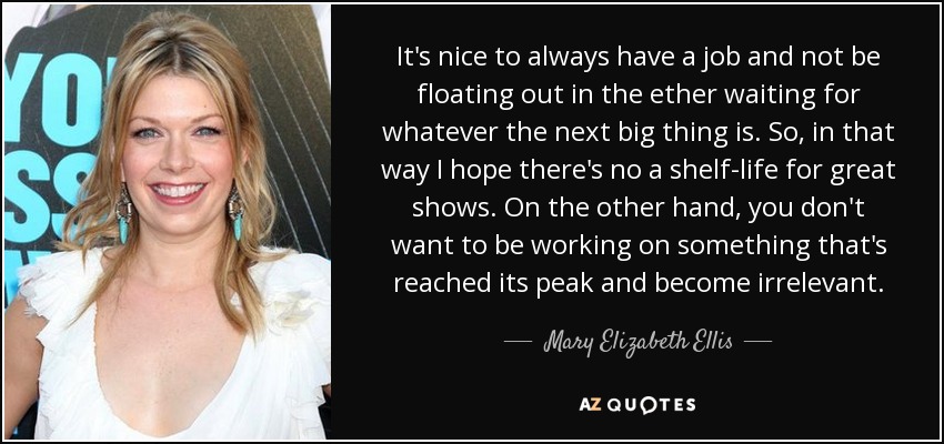 It's nice to always have a job and not be floating out in the ether waiting for whatever the next big thing is. So, in that way I hope there's no a shelf-life for great shows. On the other hand, you don't want to be working on something that's reached its peak and become irrelevant. - Mary Elizabeth Ellis