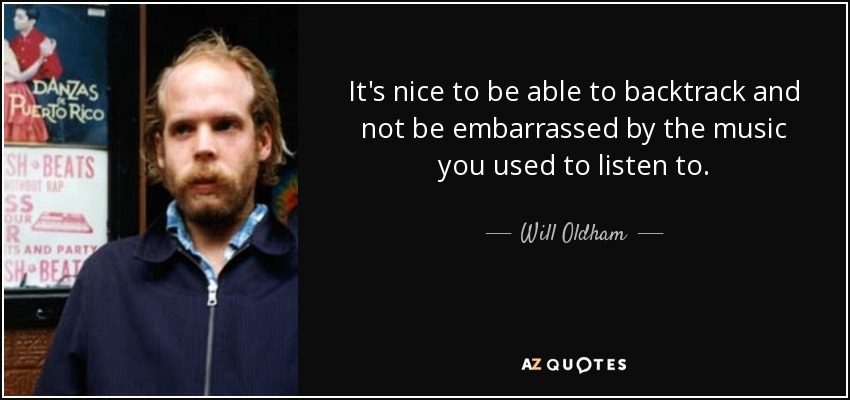 It's nice to be able to backtrack and not be embarrassed by the music you used to listen to. - Will Oldham
