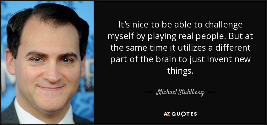 It's nice to be able to challenge myself by playing real people. But at the same time it utilizes a different part of the brain to just invent new things. - Michael Stuhlbarg
